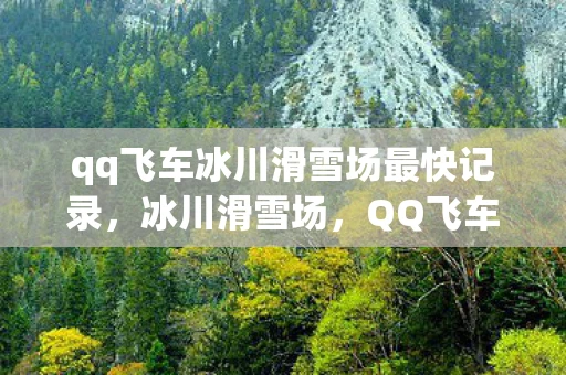 qq飞车冰川滑雪场最快记录，冰川滑雪场，QQ飞车中的速度与激情