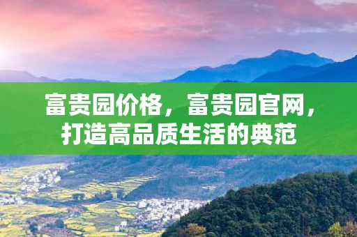 富贵园价格，富贵园官网，打造高品质生活的典范