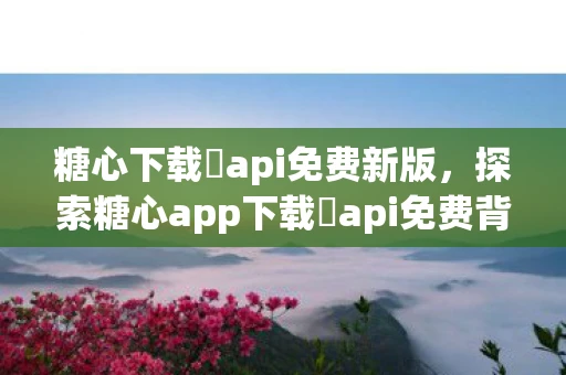 糖心下载汅api免费新版，探索糖心app下载汅api免费背后的真相