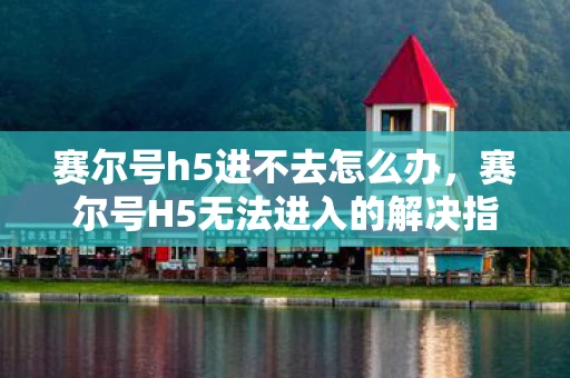 赛尔号h5进不去怎么办，赛尔号H5无法进入的解决指南