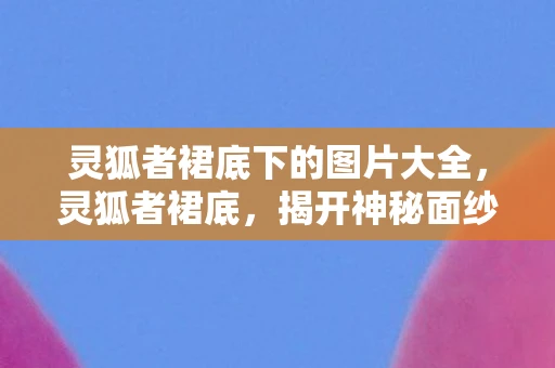 灵狐者裙底下的图片大全，灵狐者裙底，揭开神秘面纱的奇幻之旅