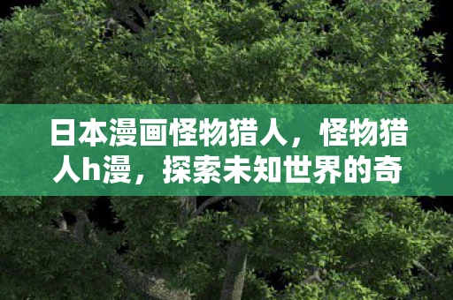 日本漫画怪物猎人，怪物猎人h漫，探索未知世界的奇妙之旅