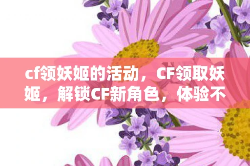 cf领妖姬的活动，CF领取妖姬，解锁CF新角色，体验不一样的战斗