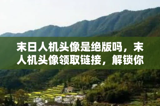 末日人机头像是绝版吗，末人机头像领取链接，解锁你的个性化数字身份