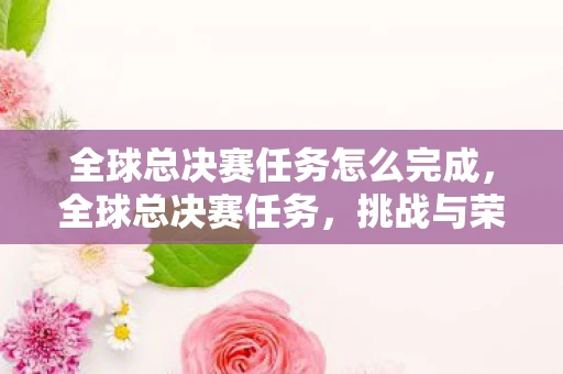 全球总决赛任务怎么完成，全球总决赛任务，挑战与荣耀的巅峰对决