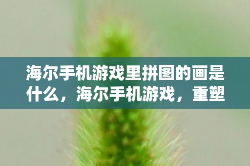 海尔手机游戏里拼图的画是什么，海尔手机游戏，重塑传统家电品牌的数字新生态
