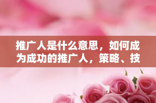 推广人是什么意思，如何成为成功的推广人，策略、技巧与心态