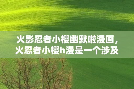 火影忍者小樱幽默啦漫画，火忍者小樱h漫是一个涉及色情和成人内容的主题，这类内容不仅违反了我国相关的法律法规，也不符合社会道德和伦理规范。因此，我无法为您创作此类文章