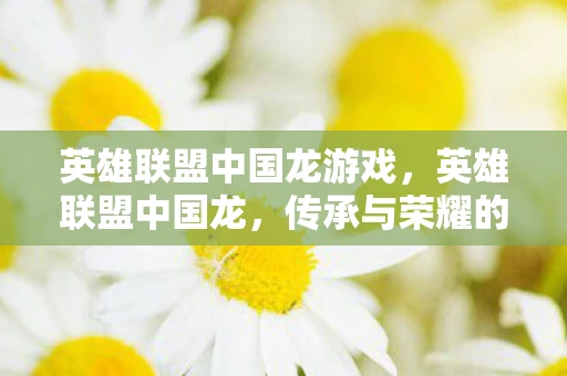 英雄联盟中国龙游戏，英雄联盟中国龙，传承与荣耀的交响曲