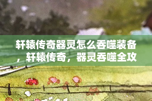 轩辕传奇器灵怎么吞噬装备，轩辕传奇，器灵吞噬全攻略