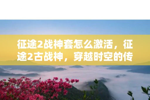 征途2战神套怎么激活，征途2古战神，穿越时空的传奇之旅