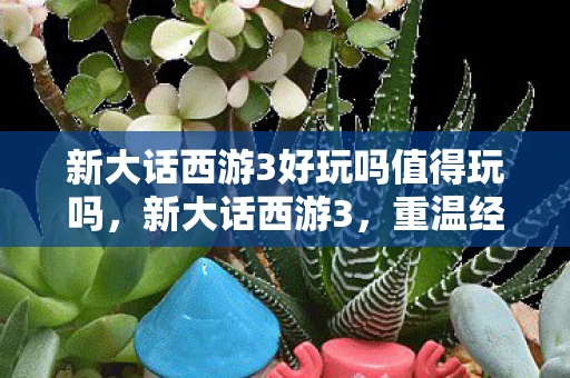 新大话西游3好玩吗值得玩吗，新大话西游3，重温经典，再续前缘