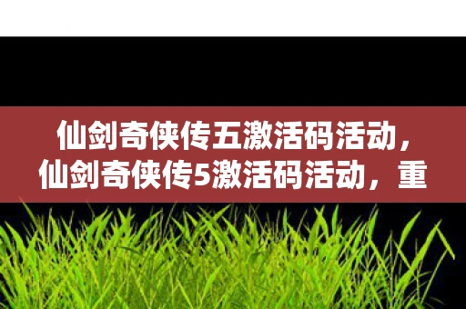 仙剑奇侠传五激活码活动，仙剑奇侠传5激活码活动，重温经典，共享回忆