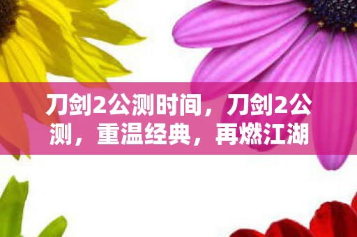 刀剑2公测时间，刀剑2公测，重温经典，再燃江湖