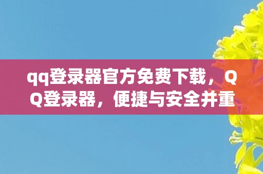 qq登录器官方免费下载，QQ登录器，便捷与安全并重的网络通行证