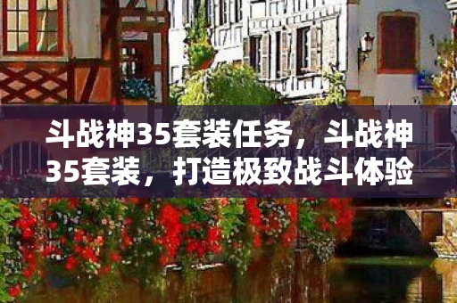 斗战神35套装任务，斗战神35套装，打造极致战斗体验