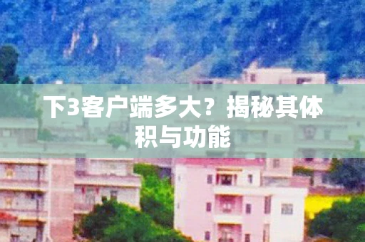 下3客户端多大？揭秘其体积与功能