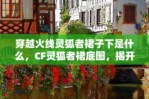 穿越火线灵狐者裙子下是什么，CF灵狐者裙底图，揭开虚拟世界的神秘面纱