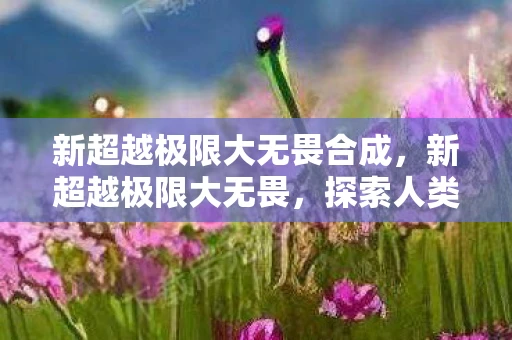 新超越极限大无畏合成，新超越极限大无畏，探索人类潜能的无限可能