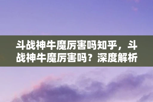 斗战神牛魔厉害吗知乎，斗战神牛魔厉害吗？深度解析牛魔角色强度与玩法