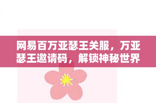 网易百万亚瑟王关服，万亚瑟王邀请码，解锁神秘世界的钥匙