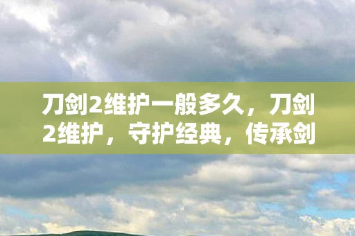 刀剑2维护一般多久，刀剑2维护，守护经典，传承剑道精神
