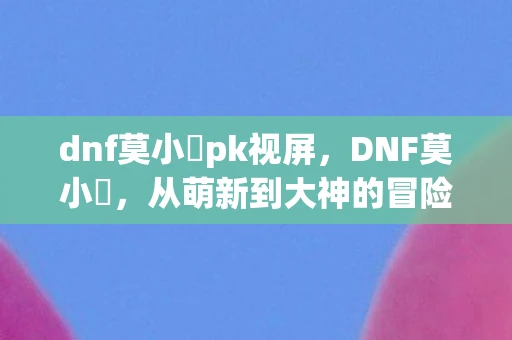 dnf莫小囧pk视屏，DNF莫小囧，从萌新到大神的冒险之旅