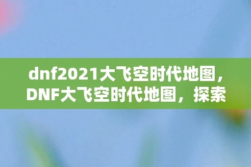 dnf2021大飞空时代地图，DNF大飞空时代地图，探索未知领域的冒险之旅
