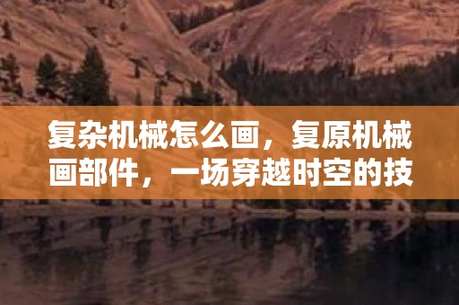 复杂机械怎么画，复原机械画部件，一场穿越时空的技艺探索