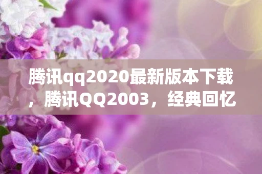 腾讯qq2020最新版本下载，腾讯QQ2003，经典回忆与数字时代的里程碑