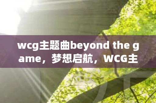 wcg主题曲beyond the game，梦想启航，WCG主题曲的激情与梦想