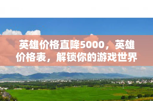 英雄价格直降5000，英雄价格表，解锁你的游戏世界