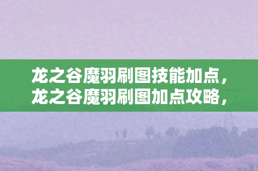 龙之谷魔羽刷图技能加点，龙之谷魔羽刷图加点攻略，打造高效战斗体验