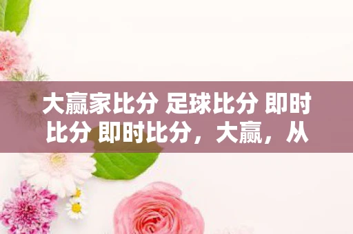 大赢家比分 足球比分 即时比分 即时比分，大赢，从平凡到卓越的蜕变之路