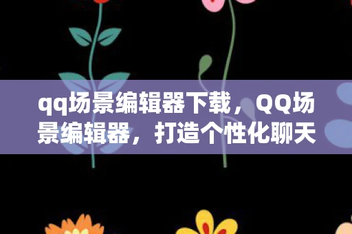 qq场景编辑器下载，QQ场景编辑器，打造个性化聊天新体验