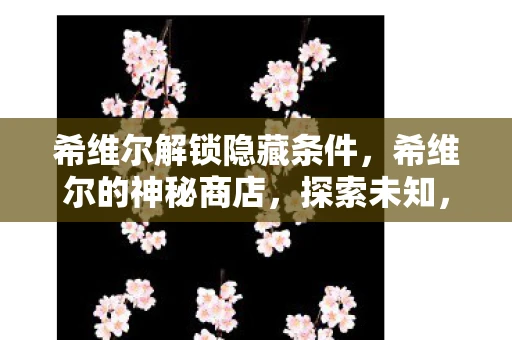希维尔解锁隐藏条件，希维尔的神秘商店，探索未知，解锁惊喜