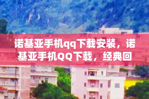 诺基亚手机qq下载安装，诺基亚手机QQ下载，经典回忆与现代科技的碰撞