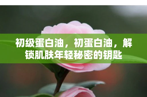 初级蛋白油，初蛋白油，解锁肌肤年轻秘密的钥匙