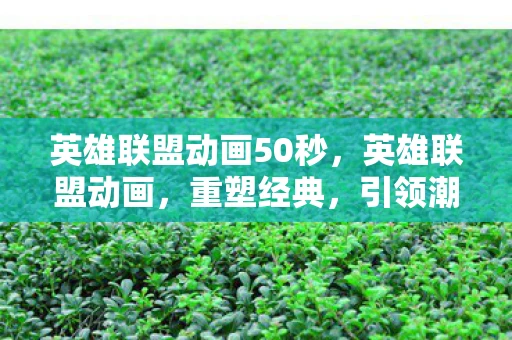 英雄联盟动画50秒，英雄联盟动画，重塑经典，引领潮流