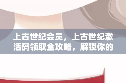 上古世纪会员，上古世纪激活码领取全攻略，解锁你的冒险之旅