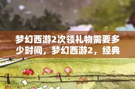 梦幻西游2次领礼物需要多少时间，梦幻西游2，经典再现，CG惊艳亮相