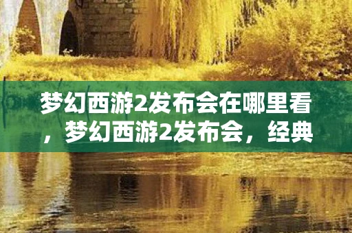 梦幻西游2发布会在哪里看，梦幻西游2发布会，经典再现，创新不止