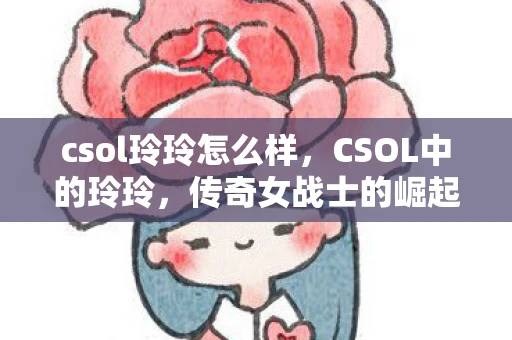 csol玲玲怎么样，CSOL中的玲玲，传奇女战士的崛起与荣耀