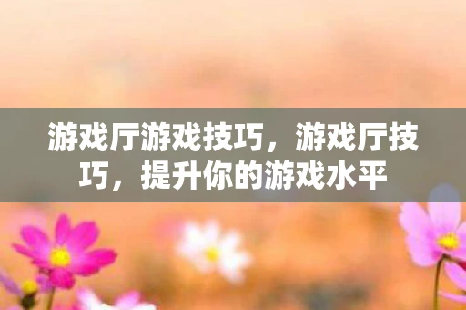 游戏厅游戏技巧，游戏厅技巧，提升你的游戏水平