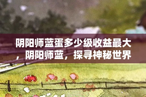 阴阳师蓝蛋多少级收益最大，阴阳师蓝，探寻神秘世界的奇幻之旅