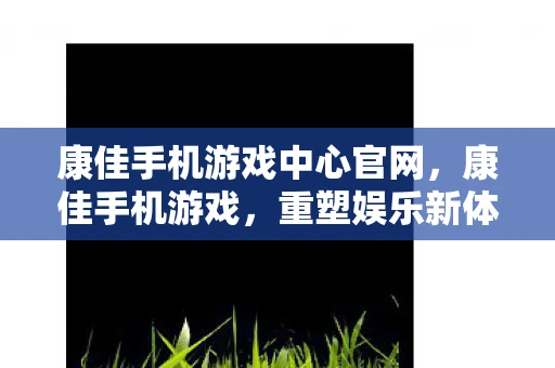 康佳手机游戏中心官网，康佳手机游戏，重塑娱乐新体验