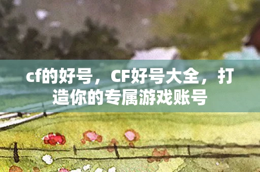 cf的好号，CF好号大全，打造你的专属游戏账号