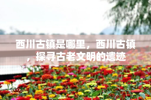 西川古镇是哪里，西川古镇，探寻古老文明的遗迹