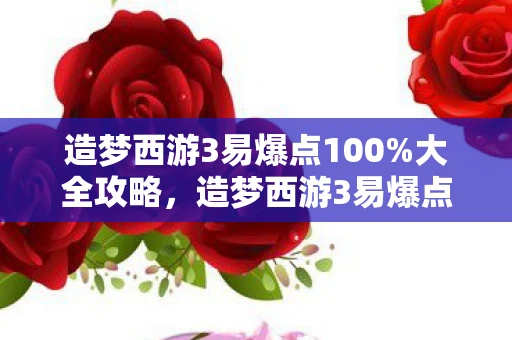 造梦西游3易爆点100%大全攻略，造梦西游3易爆点100%揭秘游戏中的隐藏宝藏