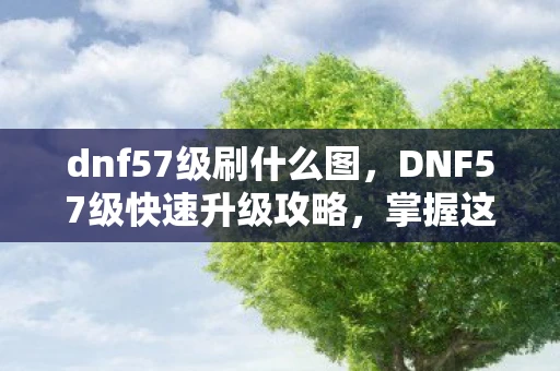 dnf57级刷什么图，DNF57级快速升级攻略，掌握这些技巧，助你飞速提升等级！